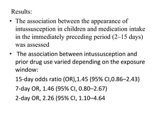 Results:
• The association between the appearance of
intussusception in children and medication intake
in the immediately preceding period (2–15 days)
was assessed
• The association between intussusception and
prior drug use varied depending on the exposure
window:
15-day odds ratio (OR),1.45 (95% CI,0.86–2.43)
7-day OR, 1.46 (95% CI, 0.80–2.67)
2-day OR, 2.26 (95% CI, 1.10–4.64
 