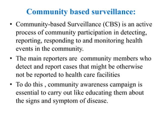 Community based surveillance:
• Community-based Surveillance (CBS) is an active
process of community participation in detecting,
reporting, responding to and monitoring health
events in the community.
• The main reporters are community members who
detect and report cases that might be otherwise
not be reported to health care facilities
• To do this , community awareness campaign is
essential to carry out like educating them about
the signs and symptom of disease.
 