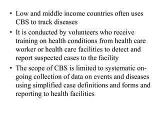 • Low and middle income countries often uses
CBS to track diseases
• It is conducted by volunteers who receive
training on health conditions from health care
worker or health care facilities to detect and
report suspected cases to the facility
• The scope of CBS is limited to systematic on-
going collection of data on events and diseases
using simplified case definitions and forms and
reporting to health facilities
 