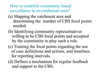 How to establish community based
surveillance in its catchment area?
(a) Mapping the catchment area and
determining the number of CBS focal points
needed.
(b) Identifying community representatives
willing to be CBS focal points and accepted
by the community to play such a role.
(c) Training the focal points regarding the use
of case definitions and actions, and timelines
for reporting intervals.
(d) Defines a mechanism for regular feedback
and support to the CBS.
 