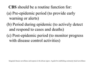 CBS should be a routine function for:
(a) Pre-epidemic period (to provide early
warning or alerts)
(b) Period during epidemic (to actively detect
and respond to cases and deaths)
(c) Post-epidemic period (to monitor progress
with disease control activities)
Integrated disease surveillance and response in the african region ; A guide for establishing community based surveillance
 
