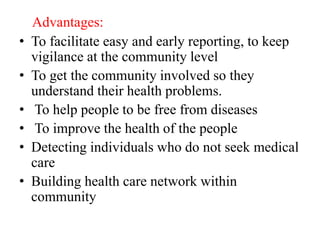 Advantages:
• To facilitate easy and early reporting, to keep
vigilance at the community level
• To get the community involved so they
understand their health problems.
• To help people to be free from diseases
• To improve the health of the people
• Detecting individuals who do not seek medical
care
• Building health care network within
community
 