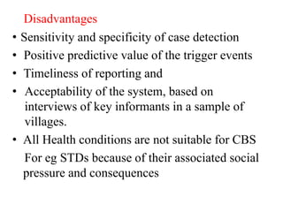 Disadvantages
• Sensitivity and specificity of case detection
• Positive predictive value of the trigger events
• Timeliness of reporting and
• Acceptability of the system, based on
interviews of key informants in a sample of
villages.
• All Health conditions are not suitable for CBS
For eg STDs because of their associated social
pressure and consequences
 