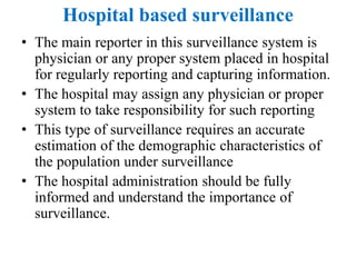 Hospital based surveillance
• The main reporter in this surveillance system is
physician or any proper system placed in hospital
for regularly reporting and capturing information.
• The hospital may assign any physician or proper
system to take responsibility for such reporting
• This type of surveillance requires an accurate
estimation of the demographic characteristics of
the population under surveillance
• The hospital administration should be fully
informed and understand the importance of
surveillance.
 