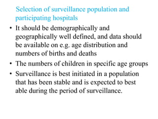 Selection of surveillance population and
participating hospitals
• It should be demographically and
geographically well defined, and data should
be available on e.g. age distribution and
numbers of births and deaths
• The numbers of children in specific age groups
• Surveillance is best initiated in a population
that has been stable and is expected to best
able during the period of surveillance.
 