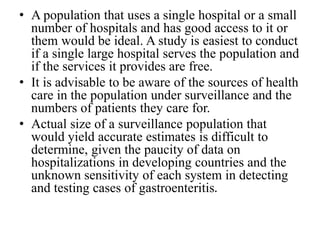 • A population that uses a single hospital or a small
number of hospitals and has good access to it or
them would be ideal. A study is easiest to conduct
if a single large hospital serves the population and
if the services it provides are free.
• It is advisable to be aware of the sources of health
care in the population under surveillance and the
numbers of patients they care for.
• Actual size of a surveillance population that
would yield accurate estimates is difficult to
determine, given the paucity of data on
hospitalizations in developing countries and the
unknown sensitivity of each system in detecting
and testing cases of gastroenteritis.
 