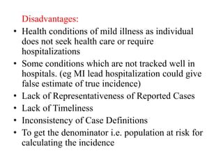 Disadvantages:
• Health conditions of mild illness as individual
does not seek health care or require
hospitalizations
• Some conditions which are not tracked well in
hospitals. (eg MI lead hospitalization could give
false estimate of true incidence)
• Lack of Representativeness of Reported Cases
• Lack of Timeliness
• Inconsistency of Case Definitions
• To get the denominator i.e. population at risk for
calculating the incidence
 