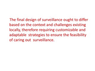 The final design of surveillance ought to differ
based on the context and challenges existing
locally, therefore requiring customizable and
adaptable strategies to ensure the feasibility
of caring out surveillance.
 