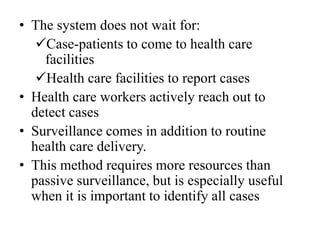 • The system does not wait for:
Case-patients to come to health care
facilities
Health care facilities to report cases
• Health care workers actively reach out to
detect cases
• Surveillance comes in addition to routine
health care delivery.
• This method requires more resources than
passive surveillance, but is especially useful
when it is important to identify all cases
 
