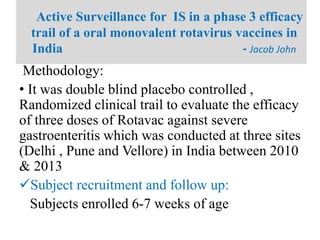 Methodology:
• It was double blind placebo controlled ,
Randomized clinical trail to evaluate the efficacy
of three doses of Rotavac against severe
gastroenteritis which was conducted at three sites
(Delhi , Pune and Vellore) in India between 2010
& 2013
Subject recruitment and follow up:
Subjects enrolled 6-7 weeks of age
Active Surveillance for IS in a phase 3 efficacy
trail of a oral monovalent rotavirus vaccines in
India - Jacob John
 