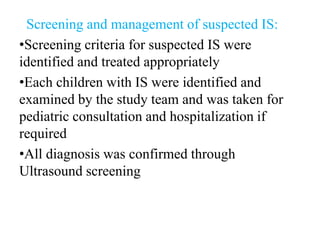 Screening and management of suspected IS:
•Screening criteria for suspected IS were
identified and treated appropriately
•Each children with IS were identified and
examined by the study team and was taken for
pediatric consultation and hospitalization if
required
•All diagnosis was confirmed through
Ultrasound screening
 