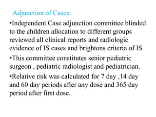 Adjunction of Cases:
•Independent Case adjunction committee blinded
to the children allocation to different groups
reviewed all clinical reports and radiologic
evidence of IS cases and brightons criteria of IS
•This committee constitutes senior pediatric
surgeon , pediatric radiologist and pediatrician.
•Relative risk was calculated for 7 day ,14 day
and 60 day periods after any dose and 365 day
period after first dose.
 