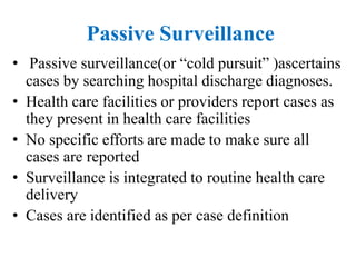 Passive Surveillance
• Passive surveillance(or “cold pursuit” )ascertains
cases by searching hospital discharge diagnoses.
• Health care facilities or providers report cases as
they present in health care facilities
• No specific efforts are made to make sure all
cases are reported
• Surveillance is integrated to routine health care
delivery
• Cases are identified as per case definition
 