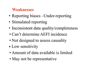 Weaknesses
• Reporting biases –Under-reporting
• Stimulated reporting
• Inconsistent data quality/completeness
• Can’t determine AEFI incidence
• Not designed to assess causality
• Low sensitivity
• Amount of data available is limited
• May not be representative
 
