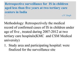 Methodology: Retrospectively the medical
record of confirmed cases of IS in children under
age of five , treated during 2007-2012 at two
tertiary care hospitals(KMC and CSM Medical
university)
1. Study area and participating hospital: were
finalized for the surveillance site
Retrospective surveillance for IS in children
aged less than five years at two tertiary care
centers in India
- -J.V. Singh
 