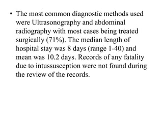 • The most common diagnostic methods used
were Ultrasonography and abdominal
radiography with most cases being treated
surgically (71%). The median length of
hospital stay was 8 days (range 1-40) and
mean was 10.2 days. Records of any fatality
due to intussusception were not found during
the review of the records.
 