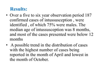 Results:
• Over a five to six year observation period 187
confirmed cases of intussusception , were
identified , of which 75% were males. The
median age of intussusception was 8 months,
and most of the cases presented were below 12
months
• A possible trend in the distribution of cases
with the highest number of cases being
reported in the month of April and lowest in
the month of October.
 