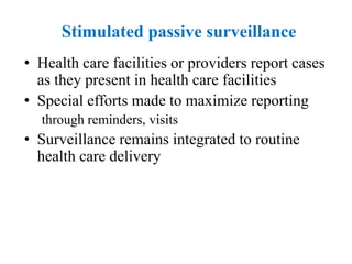 Stimulated passive surveillance
• Health care facilities or providers report cases
as they present in health care facilities
• Special efforts made to maximize reporting
through reminders, visits
• Surveillance remains integrated to routine
health care delivery
 