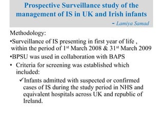Methodology:
•Surveillance of IS presenting in first year of life ,
within the period of 1st March 2008 & 31st March 2009
•BPSU was used in collaboration with BAPS
• Criteria for screening was established which
included:
Infants admitted with suspected or confirmed
cases of IS during the study period in NHS and
equivalent hospitals across UK and republic of
Ireland.
Prospective Surveillance study of the
management of IS in UK and Irish infants
- Lamiya Samad
 
