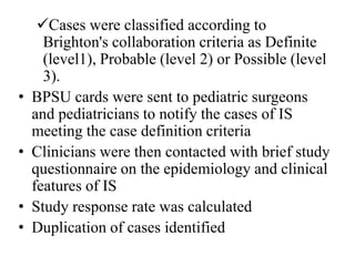 Cases were classified according to
Brighton's collaboration criteria as Definite
(level1), Probable (level 2) or Possible (level
3).
• BPSU cards were sent to pediatric surgeons
and pediatricians to notify the cases of IS
meeting the case definition criteria
• Clinicians were then contacted with brief study
questionnaire on the epidemiology and clinical
features of IS
• Study response rate was calculated
• Duplication of cases identified
 