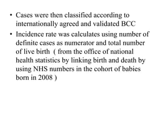 • Cases were then classified according to
internationally agreed and validated BCC
• Incidence rate was calculates using number of
definite cases as numerator and total number
of live birth ( from the office of national
health statistics by linking birth and death by
using NHS numbers in the cohort of babies
born in 2008 )
 