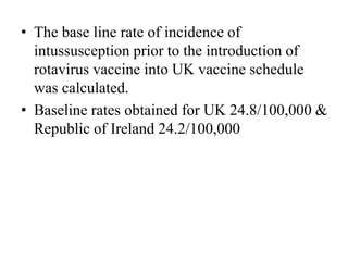 • The base line rate of incidence of
intussusception prior to the introduction of
rotavirus vaccine into UK vaccine schedule
was calculated.
• Baseline rates obtained for UK 24.8/100,000 &
Republic of Ireland 24.2/100,000
 