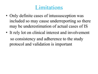 Limitations
• Only definite cases of intussusception was
included so may cause underreporting so there
may be underestimation of actual cases of IS
• It rely lot on clinical interest and involvement
so consistency and adherence to the study
protocol and validation is important
 