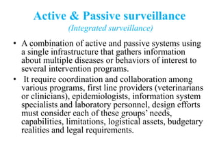 Active & Passive surveillance
(Integrated surveillance)
• A combination of active and passive systems using
a single infrastructure that gathers information
about multiple diseases or behaviors of interest to
several intervention programs.
• It require coordination and collaboration among
various programs, first line providers (veterinarians
or clinicians), epidemiologists, information system
specialists and laboratory personnel, design efforts
must consider each of these groups’ needs,
capabilities, limitations, logistical assets, budgetary
realities and legal requirements.
 