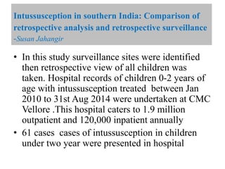 • In this study surveillance sites were identified
then retrospective view of all children was
taken. Hospital records of children 0-2 years of
age with intussusception treated between Jan
2010 to 31st Aug 2014 were undertaken at CMC
Vellore .This hospital caters to 1.9 million
outpatient and 120,000 inpatient annually
• 61 cases cases of intussusception in children
under two year were presented in hospital
Intussusception in southern India: Comparison of
retrospective analysis and retrospective surveillance
-Susan Jahangir
 