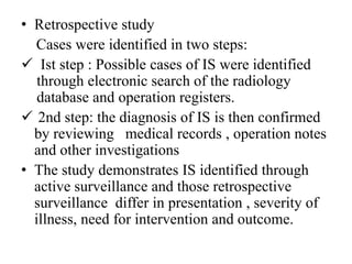 • Retrospective study
Cases were identified in two steps:
 Ist step : Possible cases of IS were identified
through electronic search of the radiology
database and operation registers.
 2nd step: the diagnosis of IS is then confirmed
by reviewing medical records , operation notes
and other investigations
• The study demonstrates IS identified through
active surveillance and those retrospective
surveillance differ in presentation , severity of
illness, need for intervention and outcome.
 
