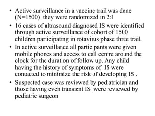 • Active surveillance in a vaccine trail was done
(N=1500) they were randomized in 2:1
• 16 cases of ultrasound diagnosed IS were identified
through active surveillance of cohort of 1500
children participating in rotavirus phase three trail.
• In active surveillance all participants were given
mobile phones and access to call centre around the
clock for the duration of follow up. Any child
having the history of symptoms of IS were
contacted to minimize the risk of developing IS .
• Suspected case was reviewed by pediatrician and
those having even transient IS were reviewed by
pediatric surgeon
 