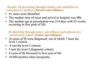 Results IS presenting through routine care identified on
retrospective analysis (Passive surveillance)
• 61 cases were identified
• The median time of onset and arrival to hospital was 48h.
• The median age at presentation was 214 days with 52 events
occurring in first peak of life
IS identified through active surveillance and referral of a
vaccine trail cohort (Active surveillance)
• 16 cases of IS were diagnosed out of which 7 meet the
level 1 criteria
• 6 met the level 2 criteria
• 3 met the level 3 diagnostic criteria
• 8 cases of IS Occurred in first year of life
• 16/444 positive ultra sonograms
 