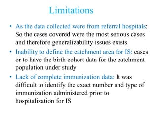 Limitations
• As the data collected were from referral hospitals:
So the cases covered were the most serious cases
and therefore generalizability issues exists.
• Inability to define the catchment area for IS: cases
or to have the birth cohort data for the catchment
population under study
• Lack of complete immunization data: It was
difficult to identify the exact number and type of
immunization administered prior to
hospitalization for IS
 