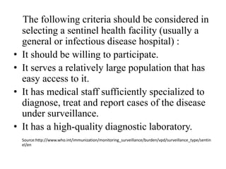 The following criteria should be considered in
selecting a sentinel health facility (usually a
general or infectious disease hospital) :
• It should be willing to participate.
• It serves a relatively large population that has
easy access to it.
• It has medical staff sufficiently specialized to
diagnose, treat and report cases of the disease
under surveillance.
• It has a high-quality diagnostic laboratory.
Source:http://www.who.int/immunization/monitoring_surveillance/burden/vpd/surveillance_type/sentin
el/en
 