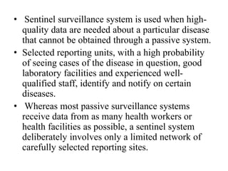 • Sentinel surveillance system is used when high-
quality data are needed about a particular disease
that cannot be obtained through a passive system.
• Selected reporting units, with a high probability
of seeing cases of the disease in question, good
laboratory facilities and experienced well-
qualified staff, identify and notify on certain
diseases.
• Whereas most passive surveillance systems
receive data from as many health workers or
health facilities as possible, a sentinel system
deliberately involves only a limited network of
carefully selected reporting sites.
 