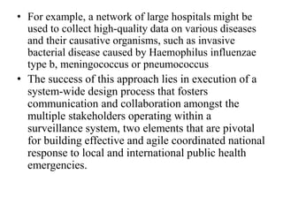 • For example, a network of large hospitals might be
used to collect high-quality data on various diseases
and their causative organisms, such as invasive
bacterial disease caused by Haemophilus influenzae
type b, meningococcus or pneumococcus
• The success of this approach lies in execution of a
system-wide design process that fosters
communication and collaboration amongst the
multiple stakeholders operating within a
surveillance system, two elements that are pivotal
for building effective and agile coordinated national
response to local and international public health
emergencies.
 