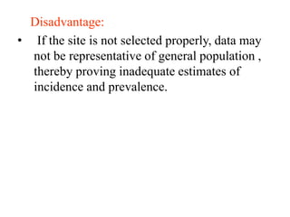 Disadvantage:
• If the site is not selected properly, data may
not be representative of general population ,
thereby proving inadequate estimates of
incidence and prevalence.
 