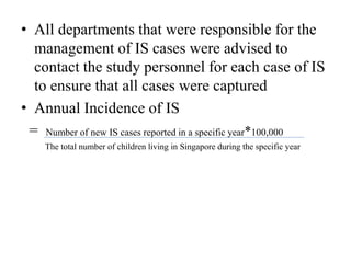 • All departments that were responsible for the
management of IS cases were advised to
contact the study personnel for each case of IS
to ensure that all cases were captured
• Annual Incidence of IS
= Number of new IS cases reported in a specific year*100,000
The total number of children living in Singapore during the specific year
 