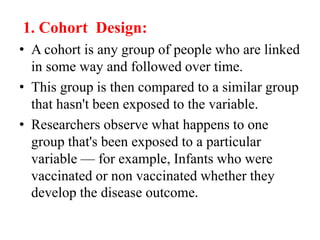 1. Cohort Design:
• A cohort is any group of people who are linked
in some way and followed over time.
• This group is then compared to a similar group
that hasn't been exposed to the variable.
• Researchers observe what happens to one
group that's been exposed to a particular
variable — for example, Infants who were
vaccinated or non vaccinated whether they
develop the disease outcome.
 