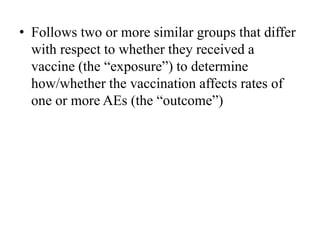 • Follows two or more similar groups that differ
with respect to whether they received a
vaccine (the “exposure”) to determine
how/whether the vaccination affects rates of
one or more AEs (the “outcome”)
 