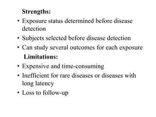 Strengths:
• Exposure status determined before disease
detection
• Subjects selected before disease detection
• Can study several outcomes for each exposure
Limitations:
• Expensive and time-consuming
• Inefficient for rare diseases or diseases with
long latency
• Loss to follow-up
 
