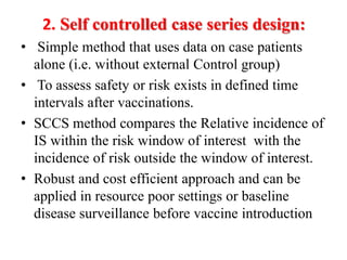 2. Self controlled case series design:
• Simple method that uses data on case patients
alone (i.e. without external Control group)
• To assess safety or risk exists in defined time
intervals after vaccinations.
• SCCS method compares the Relative incidence of
IS within the risk window of interest with the
incidence of risk outside the window of interest.
• Robust and cost efficient approach and can be
applied in resource poor settings or baseline
disease surveillance before vaccine introduction
 