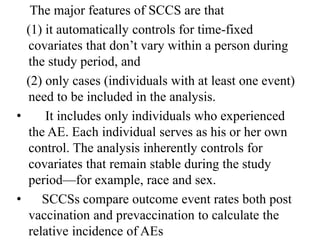 The major features of SCCS are that
(1) it automatically controls for time-fixed
covariates that don’t vary within a person during
the study period, and
(2) only cases (individuals with at least one event)
need to be included in the analysis.
• It includes only individuals who experienced
the AE. Each individual serves as his or her own
control. The analysis inherently controls for
covariates that remain stable during the study
period—for example, race and sex.
• SCCSs compare outcome event rates both post
vaccination and prevaccination to calculate the
relative incidence of AEs
 