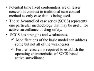 • Potential time fixed confounders are of lesser
concern in contrast to traditional case control
method as only case data is being used.
• The self-controlled case series (SCCS) represents
one particular methodology that may be useful for
active surveillance of drug safety.
• SCCS has strengths and weaknesses.
 Modifications of the basic model can address
some but not all of the weaknesses.
 Further research is required to establish the
operating characteristics of SCCS-based
active surveillance.
 