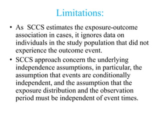 Limitations:
• As SCCS estimates the exposure-outcome
association in cases, it ignores data on
individuals in the study population that did not
experience the outcome event.
• SCCS approach concern the underlying
independence assumptions, in particular, the
assumption that events are conditionally
independent, and the assumption that the
exposure distribution and the observation
period must be independent of event times.
 