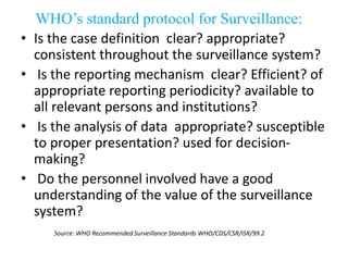 WHO’s standard protocol for Surveillance:
• Is the case definition clear? appropriate?
consistent throughout the surveillance system?
• Is the reporting mechanism clear? Efficient? of
appropriate reporting periodicity? available to
all relevant persons and institutions?
• Is the analysis of data appropriate? susceptible
to proper presentation? used for decision-
making?
• Do the personnel involved have a good
understanding of the value of the surveillance
system?
Source: WHO Recommended Surveillance Standards WHO/CDS/CSR/ISR/99.2
 