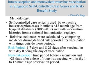 Methodology:
• Self-controlled case series is used by extracting
intussusception cases in infants <12 month age from
hospital databases (2005-2012) and with vaccination
histories from a national immunization registry.
• Relative incidences were calculated by comparing
incidence during defined risk periods after vaccination
with times outside these periods.
Risk Period: 1-7 days and 8-21 days after vaccination
with day 0 being the day of vaccination.
Non-risk period : time period before vaccination and
>21 days after a dose of rotavirus vaccine, within the 1-
to 12-month age observation period.
Intussusception and monovalent rotavirus vaccination
in Singapore Self-Controlled Case Series and Risk-
Benefit Study
- Chee-Fu Yung
 