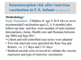Intussusception risk after rotavirus
vaccination in U.S. Infants W. Katherine Yih
Methodology:
Study Population: Children of age 5-36.9 wks to cover
recommended vaccination ages (2, 4, 6 months) plus
follow-up time and they were member of mini sentinel
data partners, Aetna, Health core and Humana between
Jan 2004 and Sep 2011.
• Cohort and self controlled case series were adopted
• Two risk intervals were specified for Rota Teq and
Rotarix i.e. 1-7 days and 1-21 days
• Medical records were reviewed to validate the vaccine
exposures and type of rotavirus vaccination
 