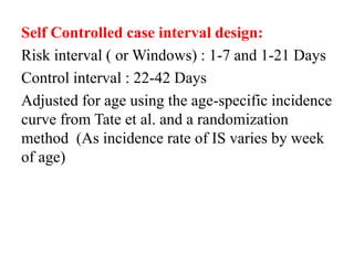 Self Controlled case interval design:
Risk interval ( or Windows) : 1-7 and 1-21 Days
Control interval : 22-42 Days
Adjusted for age using the age-specific incidence
curve from Tate et al. and a randomization
method (As incidence rate of IS varies by week
of age)
 