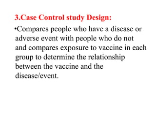 3.Case Control study Design:
•Compares people who have a disease or
adverse event with people who do not
and compares exposure to vaccine in each
group to determine the relationship
between the vaccine and the
disease/event.
 